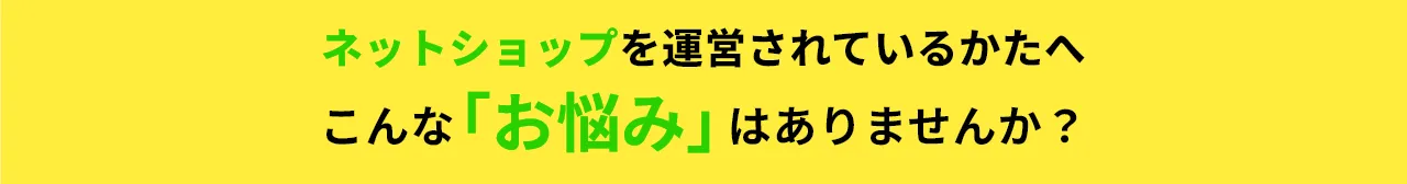 ネットショップを運営されている方へ、こんな「お悩み」はありませんか？