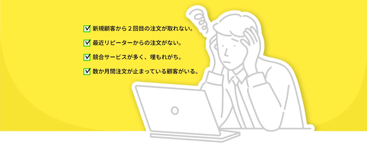 新規顧客から２回目の注文が取れない。 最近リピーターからの注文がない。 競合サービスが多く、埋もれがち。 数か月間注文が止まっている顧客がいる。