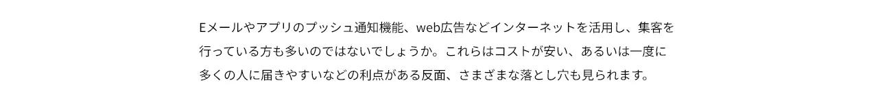 Eメールやアプリのプッシュ通知機能、web広告などインターネットを活用し、集客を行っている方も多いのではないでしょうか。これらはコストが安い、あるいは一度に多くの人に届きやすいなどの利点がある反面、さまざまな落とし穴も見られます。