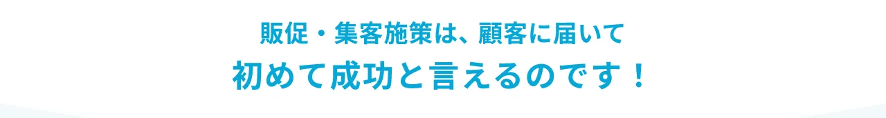 販促・集客施策は顧客に届いて初めて成功と言えるのです
