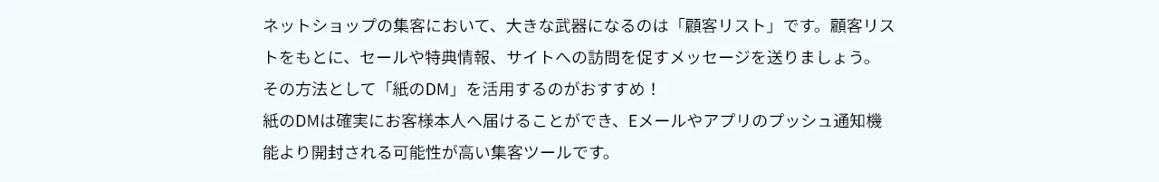 ネットショップの集客において、大きな武器になるのは「顧客リスト」です。顧客リストをもとに、セールや特典情報、サイトへの訪問を促すメッセージを送りましょう。 その方法として「紙のDM」を活用するのがおすすめ！ 紙のDMは確実にお客様本人へ届けることができ、Eメールやアプリのプッシュ通知機能より開封される可能性が高い集客ツールです。