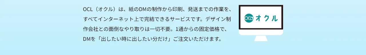 ＯＣＬ（オクル）は、紙のDMの制作から印刷、発送までの作業を、すべてインターネット上で完結できるサービスです。デザイン制作会社との面倒なやり取りは一切不要。1通からの固定価格で、DMを「出したい時に出したい分だけ」ご注文いただけます。